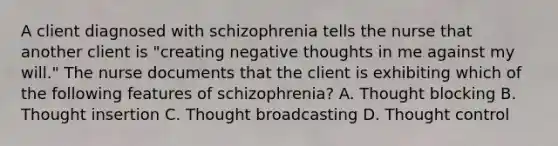 A client diagnosed with schizophrenia tells the nurse that another client is "creating negative thoughts in me against my will." The nurse documents that the client is exhibiting which of the following features of schizophrenia? A. Thought blocking B. Thought insertion C. Thought broadcasting D. Thought control