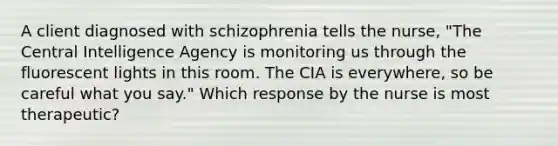 A client diagnosed with schizophrenia tells the nurse, "The Central Intelligence Agency is monitoring us through the fluorescent lights in this room. The CIA is everywhere, so be careful what you say." Which response by the nurse is most therapeutic?