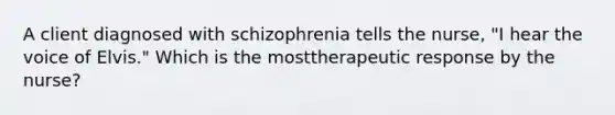 A client diagnosed with schizophrenia tells the nurse, "I hear the voice of Elvis." Which is the mosttherapeutic response by the nurse?