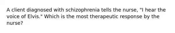 A client diagnosed with schizophrenia tells the nurse, "I hear the voice of Elvis." Which is the most therapeutic response by the nurse?