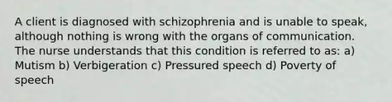 A client is diagnosed with schizophrenia and is unable to speak, although nothing is wrong with the organs of communication. The nurse understands that this condition is referred to as: a) Mutism b) Verbigeration c) Pressured speech d) Poverty of speech