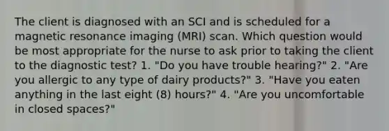 The client is diagnosed with an SCI and is scheduled for a magnetic resonance imaging (MRI) scan. Which question would be most appropriate for the nurse to ask prior to taking the client to the diagnostic test? 1. "Do you have trouble hearing?" 2. "Are you allergic to any type of dairy products?" 3. "Have you eaten anything in the last eight (8) hours?" 4. "Are you uncomfortable in closed spaces?"