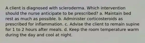 A client is diagnosed with scleroderma. Which intervention should the nurse anticipate to be prescribed? a. Maintain bed rest as much as possible. b. Administer corticosteroids as prescribed for inflammation. c. Advise the client to remain supine for 1 to 2 hours after meals. d. Keep the room temperature warm during the day and cool at night.