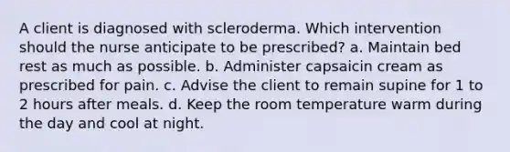 A client is diagnosed with scleroderma. Which intervention should the nurse anticipate to be prescribed? a. Maintain bed rest as much as possible. b. Administer capsaicin cream as prescribed for pain. c. Advise the client to remain supine for 1 to 2 hours after meals. d. Keep the room temperature warm during the day and cool at night.