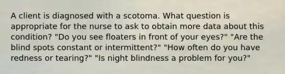 A client is diagnosed with a scotoma. What question is appropriate for the nurse to ask to obtain more data about this condition? "Do you see floaters in front of your eyes?" "Are the blind spots constant or intermittent?" "How often do you have redness or tearing?" "Is night blindness a problem for you?"