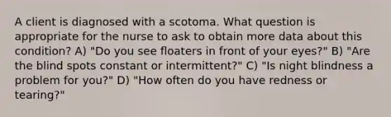 A client is diagnosed with a scotoma. What question is appropriate for the nurse to ask to obtain more data about this condition? A) "Do you see floaters in front of your eyes?" B) "Are the blind spots constant or intermittent?" C) "Is night blindness a problem for you?" D) "How often do you have redness or tearing?"