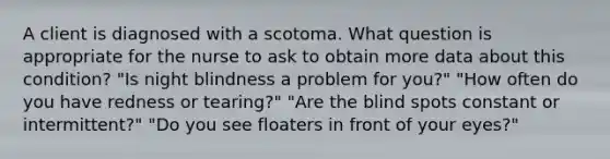 A client is diagnosed with a scotoma. What question is appropriate for the nurse to ask to obtain more data about this condition? "Is night blindness a problem for you?" "How often do you have redness or tearing?" "Are the blind spots constant or intermittent?" "Do you see floaters in front of your eyes?"