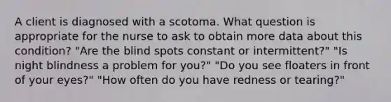 A client is diagnosed with a scotoma. What question is appropriate for the nurse to ask to obtain more data about this condition? "Are the blind spots constant or intermittent?" "Is night blindness a problem for you?" "Do you see floaters in front of your eyes?" "How often do you have redness or tearing?"