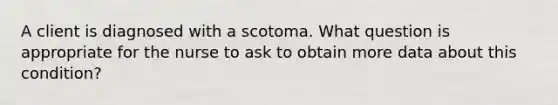 A client is diagnosed with a scotoma. What question is appropriate for the nurse to ask to obtain more data about this condition?