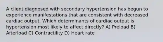 A client diagnosed with secondary hypertension has begun to experience manifestations that are consistent with decreased <a href='https://www.questionai.com/knowledge/kyxUJGvw35-cardiac-output' class='anchor-knowledge'>cardiac output</a>. Which determinants of cardiac output is hypertension most likely to affect directly? A) Preload B) Afterload C) Contractility D) Heart rate