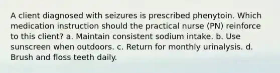 A client diagnosed with seizures is prescribed phenytoin. Which medication instruction should the practical nurse (PN) reinforce to this client? a. Maintain consistent sodium intake. b. Use sunscreen when outdoors. c. Return for monthly urinalysis. d. Brush and floss teeth daily.