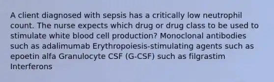 A client diagnosed with sepsis has a critically low neutrophil count. The nurse expects which drug or drug class to be used to stimulate white blood cell production? Monoclonal antibodies such as adalimumab Erythropoiesis-stimulating agents such as epoetin alfa Granulocyte CSF (G-CSF) such as filgrastim Interferons