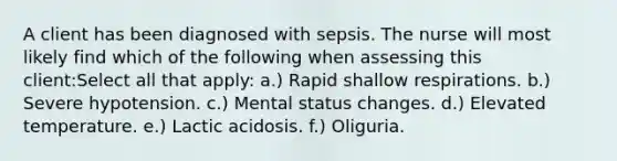 A client has been diagnosed with sepsis. The nurse will most likely find which of the following when assessing this client:Select all that apply: a.) Rapid shallow respirations. b.) Severe hypotension. c.) Mental status changes. d.) Elevated temperature. e.) Lactic acidosis. f.) Oliguria.