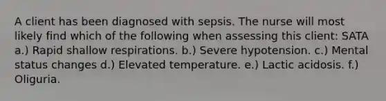 A client has been diagnosed with sepsis. The nurse will most likely find which of the following when assessing this client: SATA a.) Rapid shallow respirations. b.) Severe hypotension. c.) Mental status changes d.) Elevated temperature. e.) Lactic acidosis. f.) Oliguria.