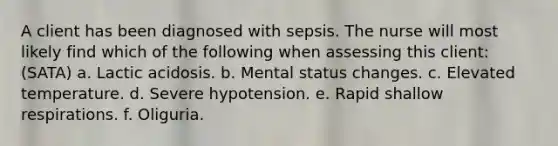 A client has been diagnosed with sepsis. The nurse will most likely find which of the following when assessing this client:(SATA) a. Lactic acidosis. b. Mental status changes. c. Elevated temperature. d. Severe hypotension. e. Rapid shallow respirations. f. Oliguria.