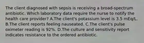 The client diagnosed with sepsis is receiving a broad-spectrum antibiotic. Which laboratory data require the nurse to notify the health care provider? A.The client's potassium level is 3.5 mEq/L. B.The client reports feeling nauseated. C.The client's pulse oximeter reading is 92%. D.The culture and sensitivity report indicates resistance to the ordered antibiotic.