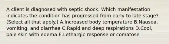 A client is diagnosed with septic shock. Which manifestation indicates the condition has progressed from early to late​ stage? (Select all that​ apply.) A.Increased body temperature B.​Nausea, vomiting, and diarrhea C.Rapid and deep respirations D.Cool, pale skin with edema E.Lethargic response or comatose