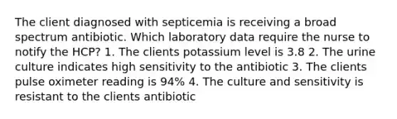 The client diagnosed with septicemia is receiving a broad spectrum antibiotic. Which laboratory data require the nurse to notify the HCP? 1. The clients potassium level is 3.8 2. The urine culture indicates high sensitivity to the antibiotic 3. The clients pulse oximeter reading is 94% 4. The culture and sensitivity is resistant to the clients antibiotic