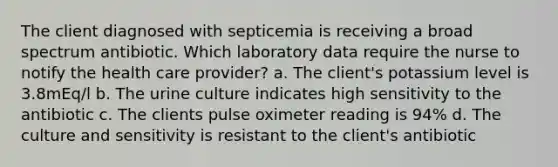 The client diagnosed with septicemia is receiving a broad spectrum antibiotic. Which laboratory data require the nurse to notify the health care provider? a. The client's potassium level is 3.8mEq/l b. The urine culture indicates high sensitivity to the antibiotic c. The clients pulse oximeter reading is 94% d. The culture and sensitivity is resistant to the client's antibiotic