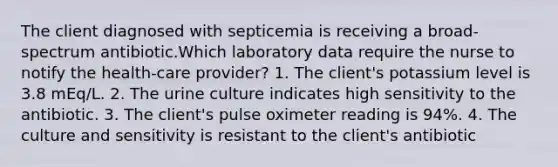 The client diagnosed with septicemia is receiving a broad-spectrum antibiotic.Which laboratory data require the nurse to notify the health-care provider? 1. The client's potassium level is 3.8 mEq/L. 2. The urine culture indicates high sensitivity to the antibiotic. 3. The client's pulse oximeter reading is 94%. 4. The culture and sensitivity is resistant to the client's antibiotic