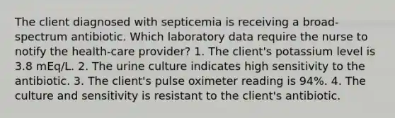 The client diagnosed with septicemia is receiving a broad-spectrum antibiotic. Which laboratory data require the nurse to notify the health-care provider? 1. The client's potassium level is 3.8 mEq/L. 2. The urine culture indicates high sensitivity to the antibiotic. 3. The client's pulse oximeter reading is 94%. 4. The culture and sensitivity is resistant to the client's antibiotic.