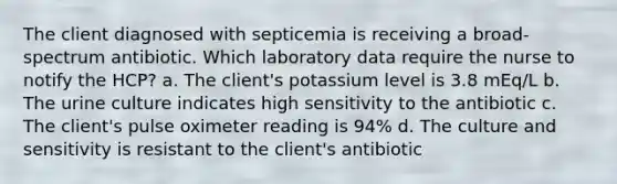 The client diagnosed with septicemia is receiving a broad-spectrum antibiotic. Which laboratory data require the nurse to notify the HCP? a. The client's potassium level is 3.8 mEq/L b. The urine culture indicates high sensitivity to the antibiotic c. The client's pulse oximeter reading is 94% d. The culture and sensitivity is resistant to the client's antibiotic