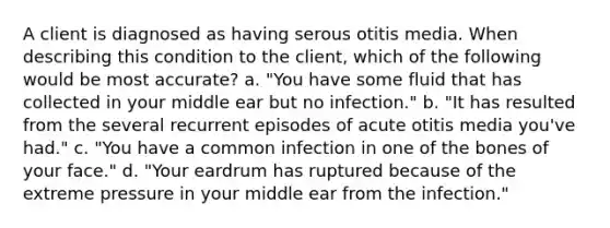 A client is diagnosed as having serous otitis media. When describing this condition to the client, which of the following would be most accurate? a. "You have some fluid that has collected in your middle ear but no infection." b. "It has resulted from the several recurrent episodes of acute otitis media you've had." c. "You have a common infection in one of the bones of your face." d. "Your eardrum has ruptured because of the extreme pressure in your middle ear from the infection."