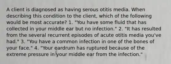 A client is diagnosed as having serous otitis media. When describing this condition to the client, which of the following would be most accurate? 1. "You have some fluid that has collected in your middle ear but no infection." 2. "It has resulted from the several recurrent episodes of acute otitis media you've had." 3. "You have a common infection in one of the bones of your face." 4. "Your eardrum has ruptured because of the extreme pressure in your middle ear from the infection."