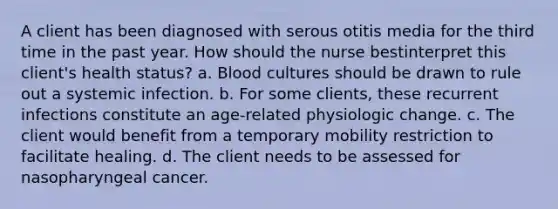 A client has been diagnosed with serous otitis media for the third time in the past year. How should the nurse bestinterpret this client's health status? a. Blood cultures should be drawn to rule out a systemic infection. b. For some clients, these recurrent infections constitute an age-related physiologic change. c. The client would benefit from a temporary mobility restriction to facilitate healing. d. The client needs to be assessed for nasopharyngeal cancer.