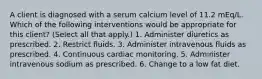 A client is diagnosed with a serum calcium level of 11.2 mEq/L. Which of the following interventions would be appropriate for this client? (Select all that apply.) 1. Administer diuretics as prescribed. 2. Restrict fluids. 3. Administer intravenous fluids as prescribed. 4. Continuous cardiac monitoring. 5. Administer intravenous sodium as prescribed. 6. Change to a low fat diet.