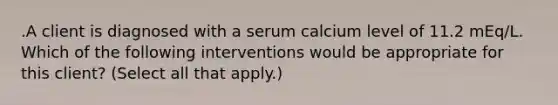 .A client is diagnosed with a serum calcium level of 11.2 mEq/L. Which of the following interventions would be appropriate for this client? (Select all that apply.)