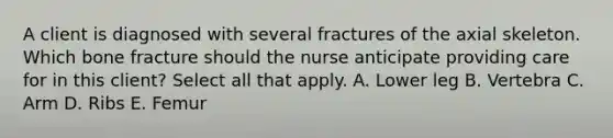 A client is diagnosed with several fractures of the axial skeleton. Which bone fracture should the nurse anticipate providing care for in this​ client? Select all that​ apply. A. Lower leg B. Vertebra C. Arm D. Ribs E. Femur