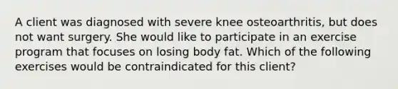 A client was diagnosed with severe knee osteoarthritis, but does not want surgery. She would like to participate in an exercise program that focuses on losing body fat. Which of the following exercises would be contraindicated for this client?