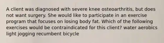 A client was diagnosed with severe knee osteoarthritis, but does not want surgery. She would like to participate in an exercise program that focuses on losing body fat. Which of the following exercises would be contraindicated for this client? water aerobics light jogging recumbent bicycle