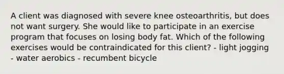 A client was diagnosed with severe knee osteoarthritis, but does not want surgery. She would like to participate in an exercise program that focuses on losing body fat. Which of the following exercises would be contraindicated for this client? - light jogging - water aerobics - recumbent bicycle