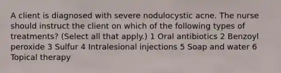 A client is diagnosed with severe nodulocystic acne. The nurse should instruct the client on which of the following types of treatments? (Select all that apply.) 1 Oral antibiotics 2 Benzoyl peroxide 3 Sulfur 4 Intralesional injections 5 Soap and water 6 Topical therapy