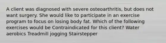 A client was diagnosed with severe osteoarthritis, but does not want surgery. She would like to participate in an exercise program to focus on losing body fat. Which of the following exercises would be Contraindicated for this client? Water aerobics Treadmill jogging Stairstepper