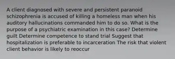 A client diagnosed with severe and persistent paranoid schizophrenia is accused of killing a homeless man when his auditory hallucinations commanded him to do so. What is the purpose of a psychiatric examination in this case? Determine guilt Determine competence to stand trial Suggest that hospitalization is preferable to incarceration The risk that violent client behavior is likely to reoccur