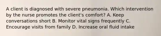 A client is diagnosed with severe pneumonia. Which intervention by the nurse promotes the client's comfort? A. Keep conversations short B. Monitor vital signs frequently C. Encourage visits from family D. Increase oral fluid intake