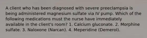 A client who has been diagnosed with severe preeclampsia is being administered magnesium sulfate via IV pump. Which of the following medications must the nurse have immediately available in the client's room? 1. Calcium gluconate. 2. Morphine sulfate. 3. Naloxone (Narcan). 4. Meperidine (Demerol).