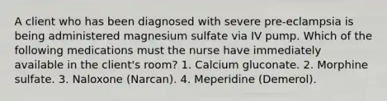 A client who has been diagnosed with severe pre-eclampsia is being administered magnesium sulfate via IV pump. Which of the following medications must the nurse have immediately available in the client's room? 1. Calcium gluconate. 2. Morphine sulfate. 3. Naloxone (Narcan). 4. Meperidine (Demerol).