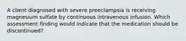 A client diagnosed with severe preeclampsia is receiving magnesium sulfate by continuous intravenous infusion. Which assessment finding would indicate that the medication should be discontinued?