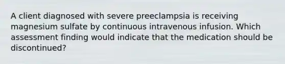 A client diagnosed with severe preeclampsia is receiving magnesium sulfate by continuous intravenous infusion. Which assessment finding would indicate that the medication should be discontinued?