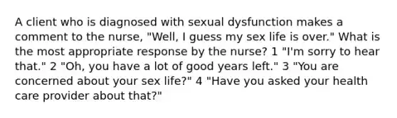 A client who is diagnosed with sexual dysfunction makes a comment to the nurse, "Well, I guess my sex life is over." What is the most appropriate response by the nurse? 1 "I'm sorry to hear that." 2 "Oh, you have a lot of good years left." 3 "You are concerned about your sex life?" 4 "Have you asked your health care provider about that?"