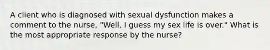 A client who is diagnosed with sexual dysfunction makes a comment to the nurse, "Well, I guess my sex life is over." What is the most appropriate response by the nurse?