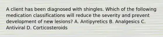 A client has been diagnosed with shingles. Which of the following medication classifications will reduce the severity and prevent development of new lesions? A. Antipyretics B. Analgesics C. Antiviral D. Corticosteroids