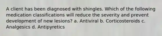 A client has been diagnosed with shingles. Which of the following medication classifications will reduce the severity and prevent development of new lesions? a. Antiviral b. Corticosteroids c. Analgesics d. Antipyretics