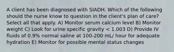 A client has been diagnosed with SIADH. Which of the following should the nurse know to question in the client's plan of care?Select all that apply. A) Monitor serum calcium level B) Monitor weight C) Look for urine specific gravity < 1.003 D) Provide IV fluids of 0.9% normal saline at 100-200 mL/ hour for adequate hydration E) Monitor for possible mental status changes