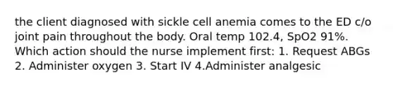 the client diagnosed with sickle cell anemia comes to the ED c/o joint pain throughout the body. Oral temp 102.4, SpO2 91%. Which action should the nurse implement first: 1. Request ABGs 2. Administer oxygen 3. Start IV 4.Administer analgesic