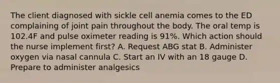 The client diagnosed with sickle cell anemia comes to the ED complaining of joint pain throughout the body. The oral temp is 102.4F and pulse oximeter reading is 91%. Which action should the nurse implement first? A. Request ABG stat B. Administer oxygen via nasal cannula C. Start an IV with an 18 gauge D. Prepare to administer analgesics